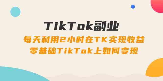 TikTok副业课：每天利用2小时在TK实现收益，零基础TikTok上如何变现（34节）