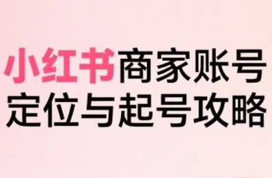 小红书电商全链路实战从定位到爆单，系统拆解小红书商家起号全流程(更新)