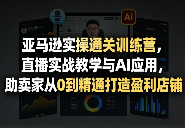 亚马逊实操通关训练营，直播实战教学与AI应用，助卖家从0到精通打造盈利店铺(更新4月29日)